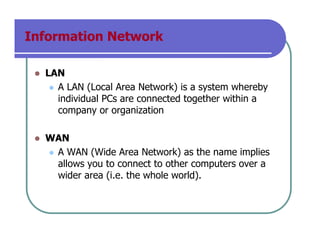 Information Network
LAN
A LAN (Local Area Network) is a system whereby
individual PCs are connected together within a
company or organization
WAN
A WAN (Wide Area Network) as the name implies
allows you to connect to other computers over a
wider area (i.e. the whole world).
 
