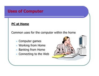 Uses of Computer
PC at Home
Common uses for the computer within the home
Computer games
Working from Home
Banking from Home
Connecting to the Web
 