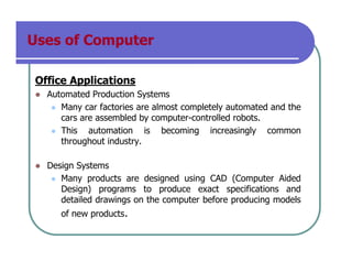 Uses of Computer
Office Applications
Automated Production Systems
Many car factories are almost completely automated and the
cars are assembled by computer-controlled robots.
This automation is becoming increasingly common
throughout industry.
Design Systems
Many products are designed using CAD (Computer Aided
Design) programs to produce exact specifications and
detailed drawings on the computer before producing models
of new products.
 