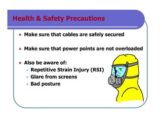 Health & Safety Precautions
Make sure that cables are safely secured
Make sure that power points are not overloaded
Also be aware of:
Repetitive Strain Injury (RSI)
Glare from screens
Bad posture
 