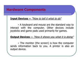 Hardware Components
Input Devices -- "How to tell it what to do“
- A keyboard and mouse are the standard way to
interact with the computer. Other devices include
joysticks and game pads used primarily for games.
Output Devices -- "How it shows you what it is doing"
- The monitor (the screen) is how the computer
sends information back to you. A printer is also an
output device.
 