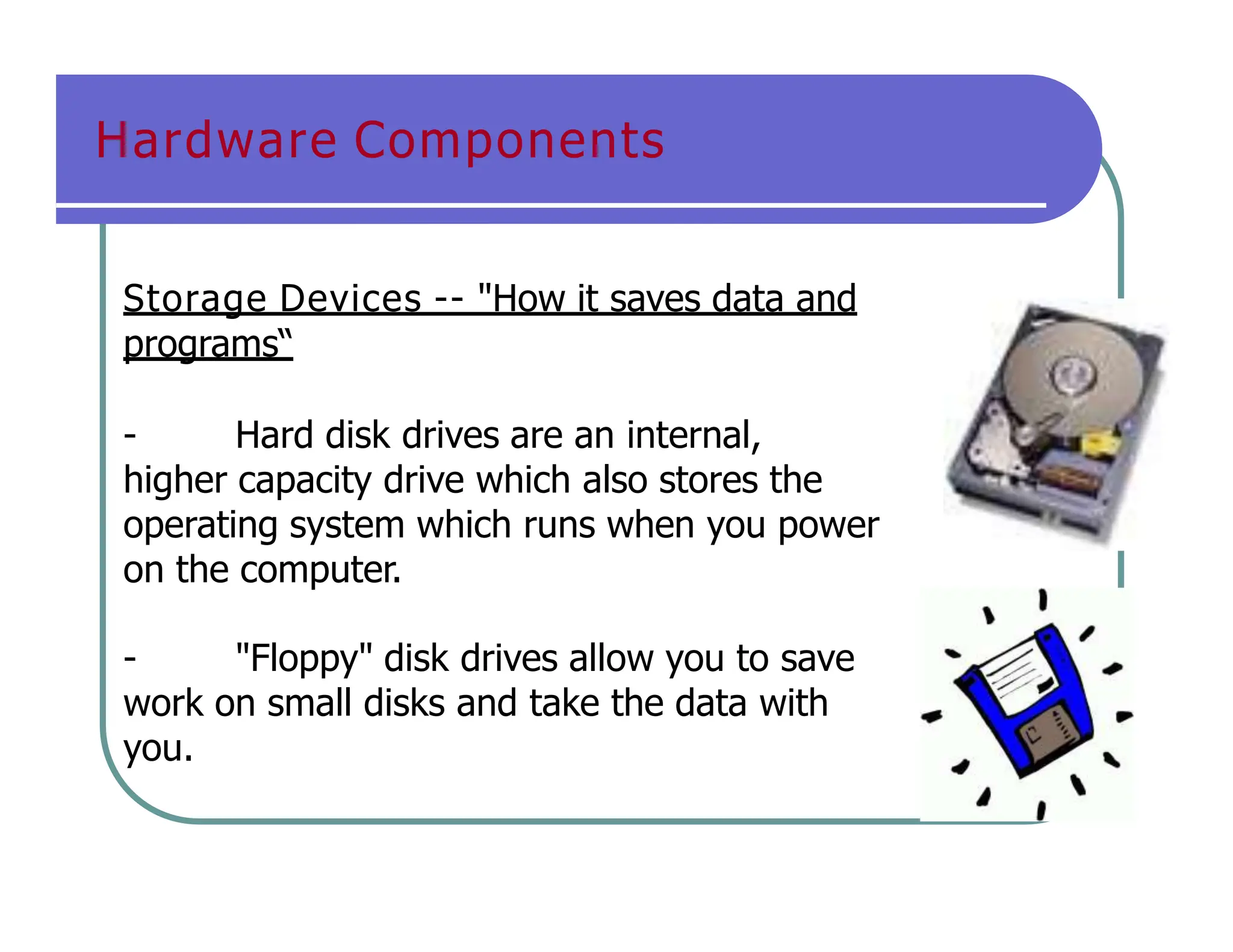 Hardware Components
Storage Devices -- "How it saves data and
programs“
- Hard disk drives are an internal,
higher capacity drive which also stores the
operating system which runs when you power
on the computer.
- "Floppy" disk drives allow you to save
work on small disks and take the data with
you.
 