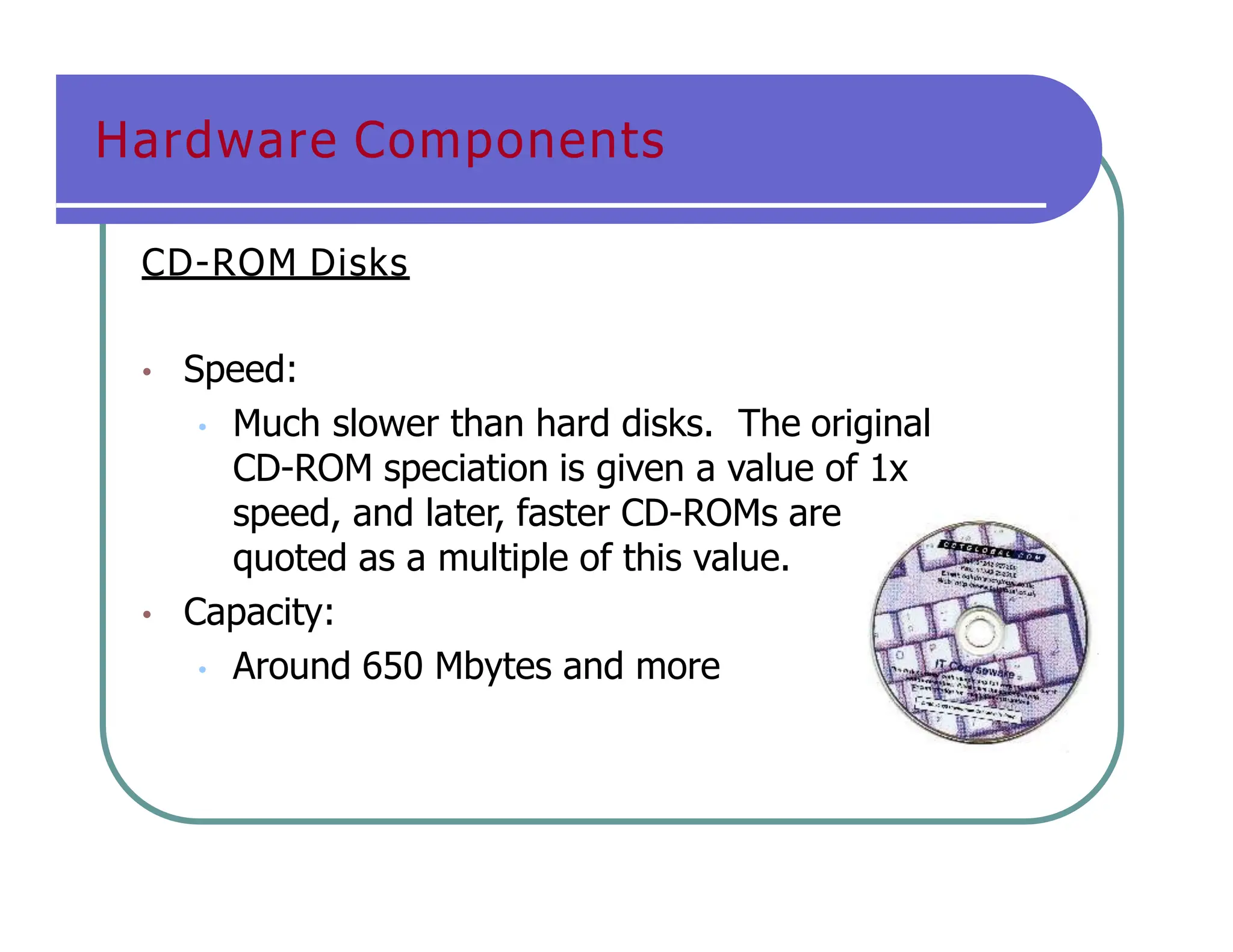 Hardware Components
CD-ROM Disks
• Speed:
• Much slower than hard disks. The original
CD-ROM speciation is given a value of 1x
speed, and later, faster CD-ROMs are
quoted as a multiple of this value.
• Capacity:
• Around 650 Mbytes and more
 