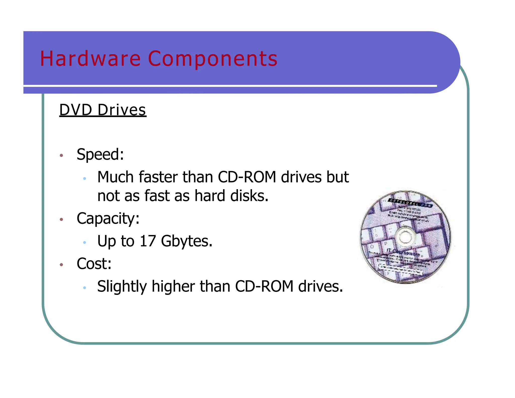 Hardware Components
DVD Drives
• Speed:
• Much faster than CD-ROM drives but
not as fast as hard disks.
• Capacity:
• Up to 17 Gbytes.
• Cost:
• Slightly higher than CD-ROM drives.
 
