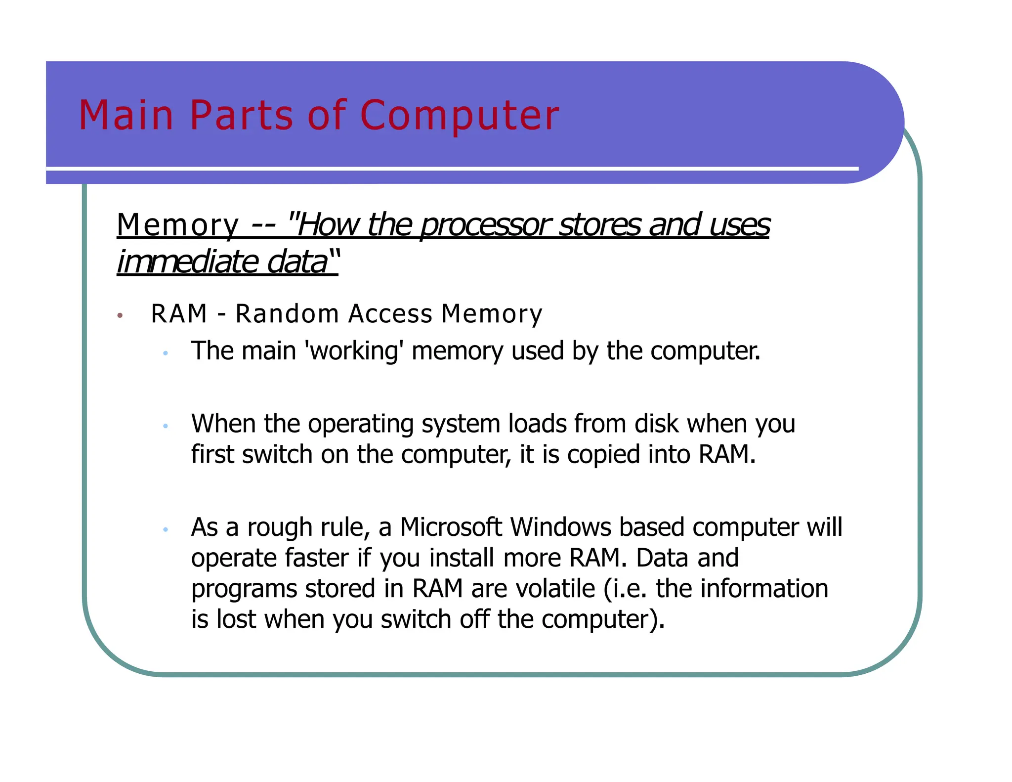Main Parts of Computer
Memory -- "How the processor stores and uses
immediate data“
• RAM - Random Access Memory
• The main 'working' memory used by the computer.
• When the operating system loads from disk when you
first switch on the computer, it is copied into RAM.
• As a rough rule, a Microsoft Windows based computer will
operate faster if you install more RAM. Data and
programs stored in RAM are volatile (i.e. the information
is lost when you switch off the computer).
 