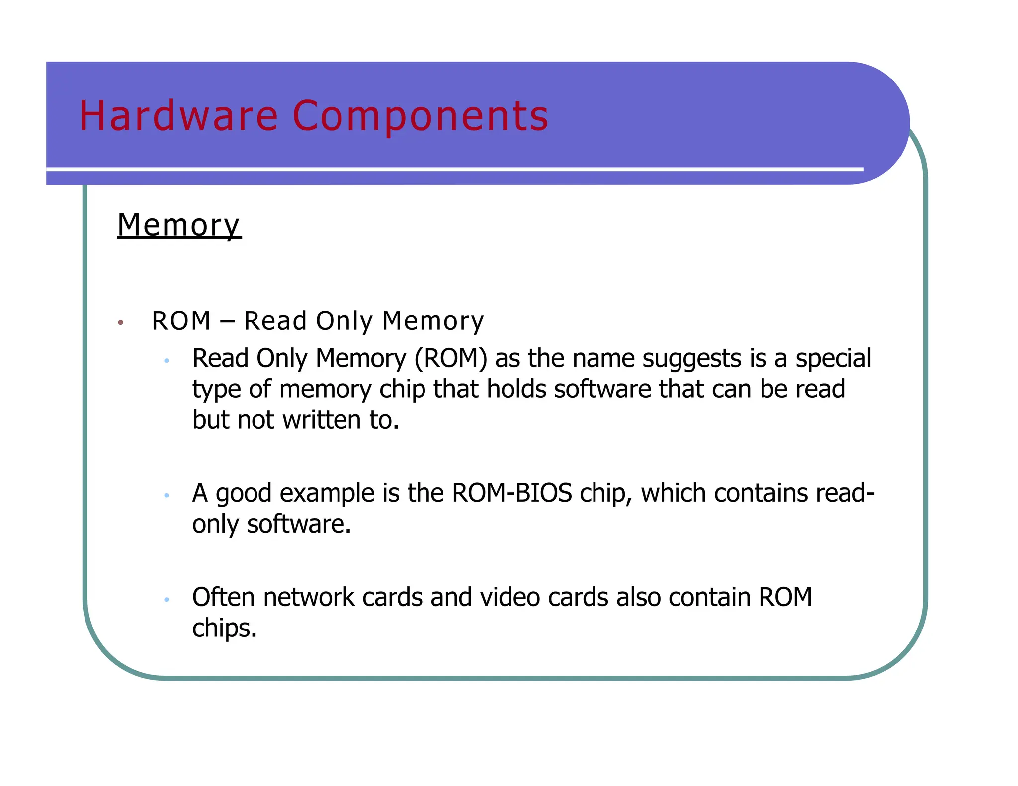 Hardware Components
Memory
• ROM – Read Only Memory
• Read Only Memory (ROM) as the name suggests is a special
type of memory chip that holds software that can be read
but not written to.
• A good example is the ROM-BIOS chip, which contains read-
only software.
• Often network cards and video cards also contain ROM
chips.
 