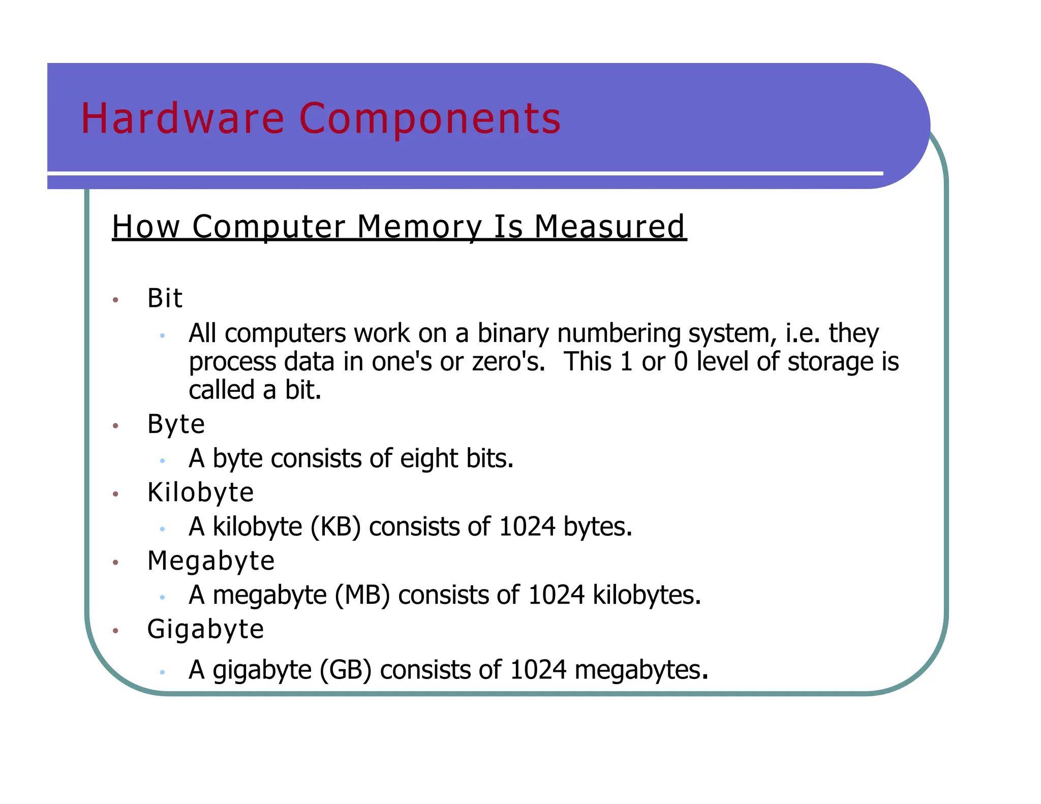 Hardware Components
How Computer Memory Is Measured
• Bit
• All computers work on a binary numbering system, i.e. they
process data in one's or zero's. This 1 or 0 level of storage is
called a bit.
• Byte
• A byte consists of eight bits.
• Kilobyte
• A kilobyte (KB) consists of 1024 bytes.
• Megabyte
• A megabyte (MB) consists of 1024 kilobytes.
• Gigabyte
• A gigabyte (GB) consists of 1024 megabytes.
 