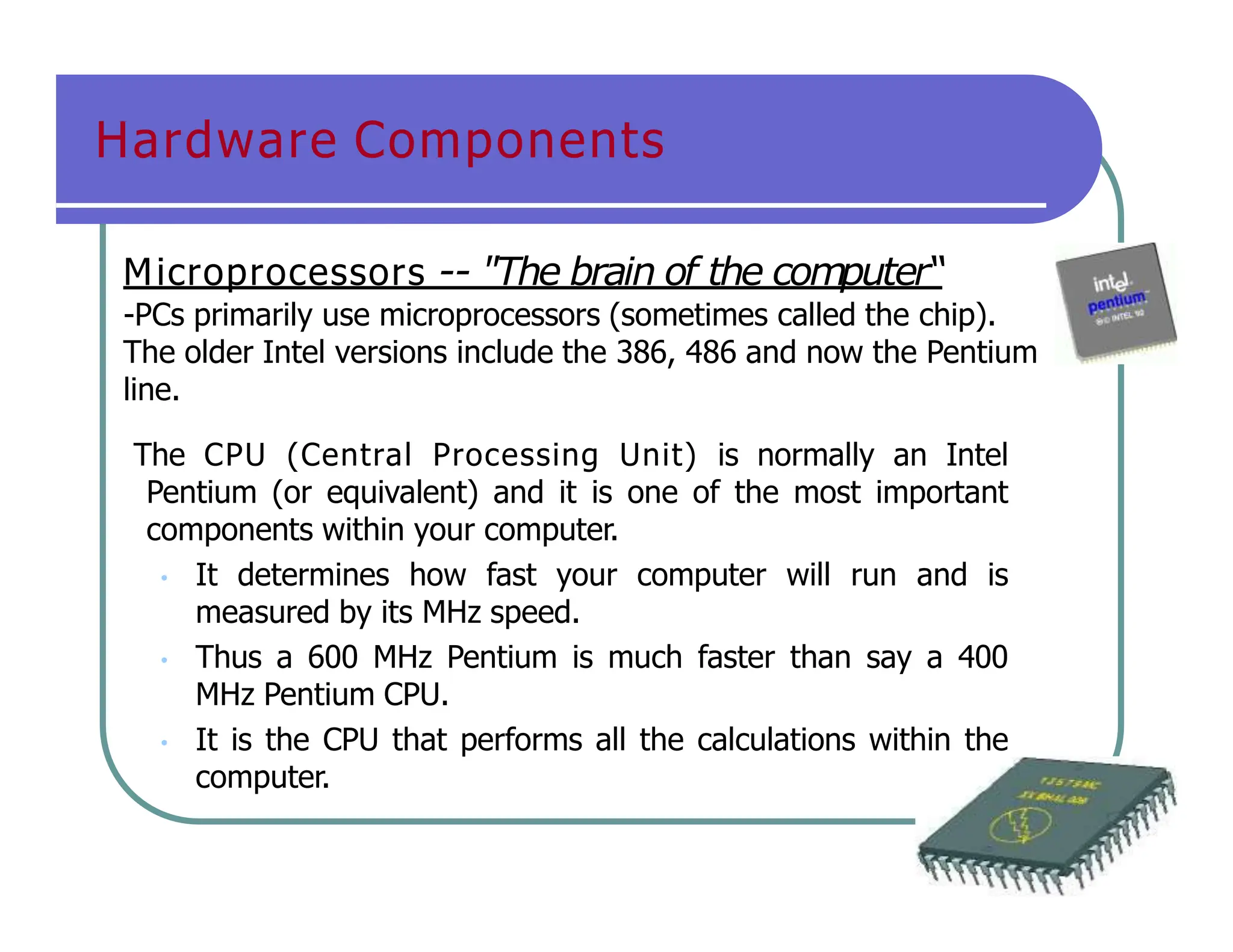 Hardware Components
Microprocessors -- "The brain of the computer“
-PCs primarily use microprocessors (sometimes called the chip).
The older Intel versions include the 386, 486 and now the Pentium
line.
The CPU (Central Processing Unit) is normally an Intel
Pentium (or equivalent) and it is one of the most important
components within your computer.
• It determines how fast your computer will run and is
measured by its MHz speed.
• Thus a 600 MHz Pentium is much faster than say a 400
MHz Pentium CPU.
• It is the CPU that performs all the calculations within the
computer.
 