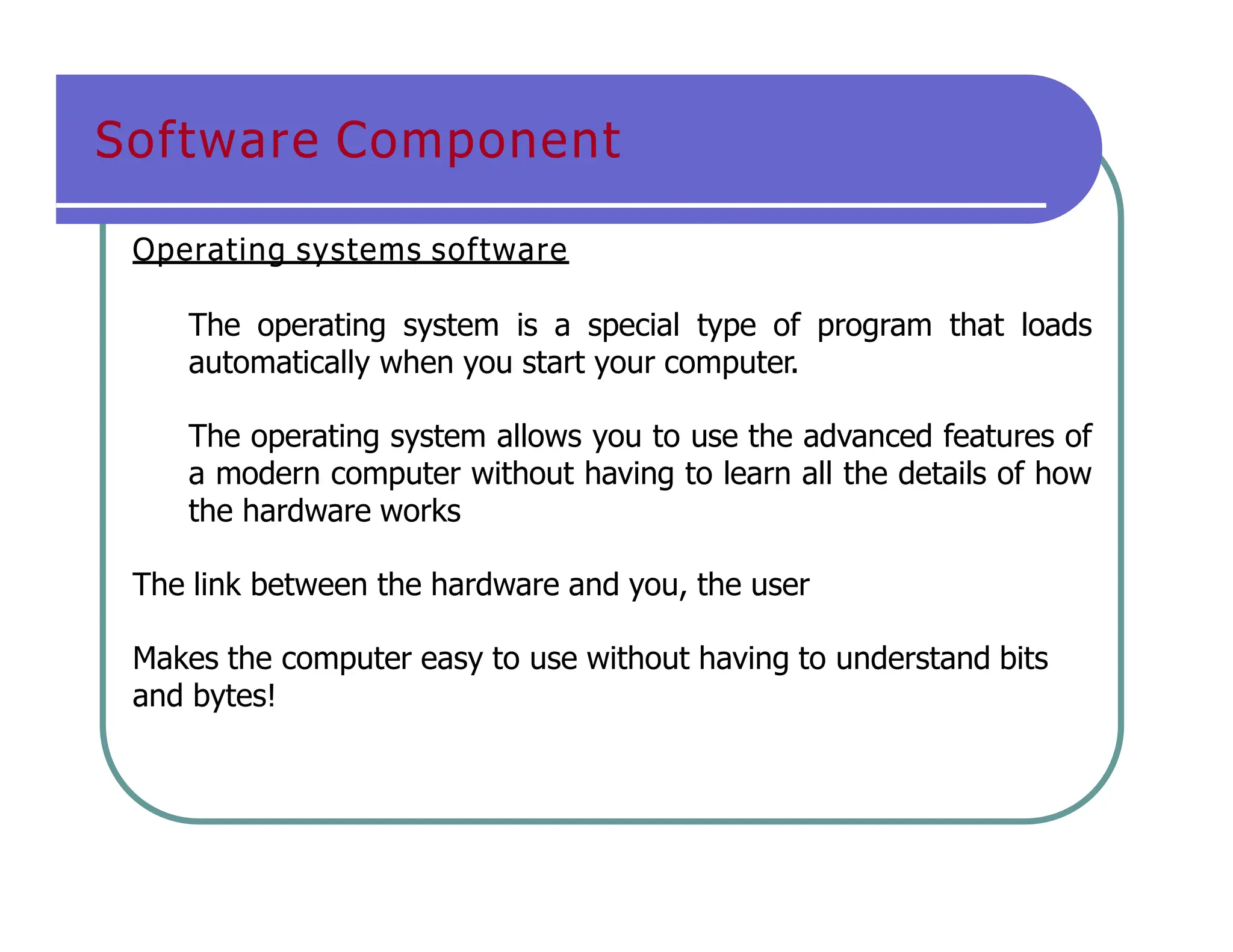 Software Component
Operating systems software
The operating system is a special type of program that loads
automatically when you start your computer.
The operating system allows you to use the advanced features of
a modern computer without having to learn all the details of how
the hardware works
The link between the hardware and you, the user
Makes the computer easy to use without having to understand bits
and bytes!
 