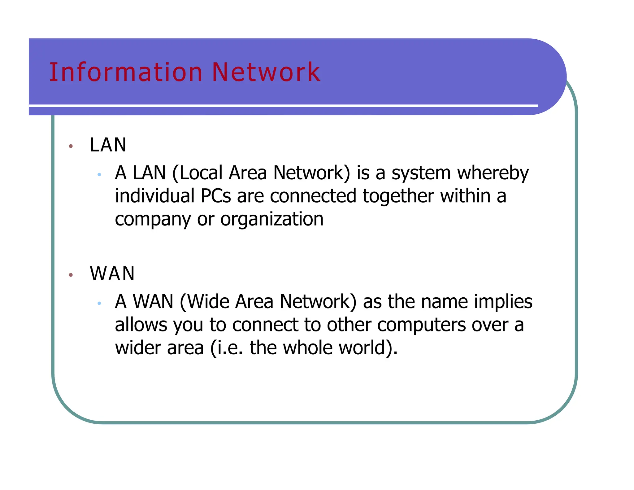 Information Network
• LAN
• A LAN (Local Area Network) is a system whereby
individual PCs are connected together within a
company or organization
• WAN
• A WAN (Wide Area Network) as the name implies
allows you to connect to other computers over a
wider area (i.e. the whole world).
 