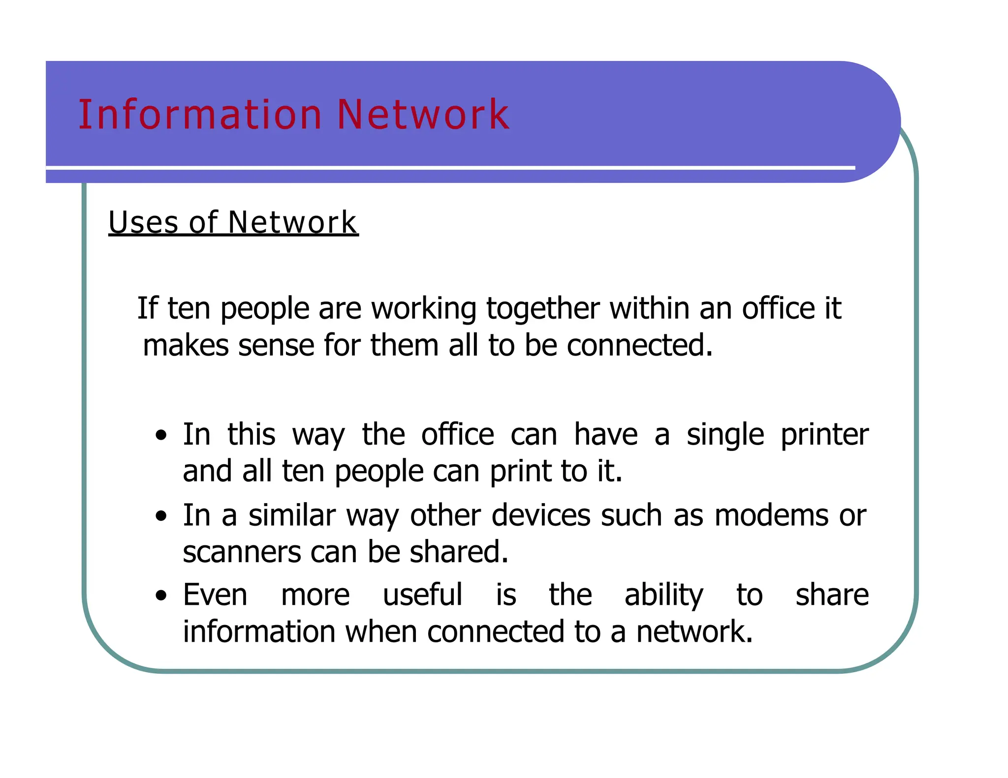 Information Network
Uses of Network
If ten people are working together within an office it
makes sense for them all to be connected.
• In this way the office can have a single printer
and all ten people can print to it.
• In a similar way other devices such as modems or
scanners can be shared.
• Even more useful is the ability to share
information when connected to a network.
 