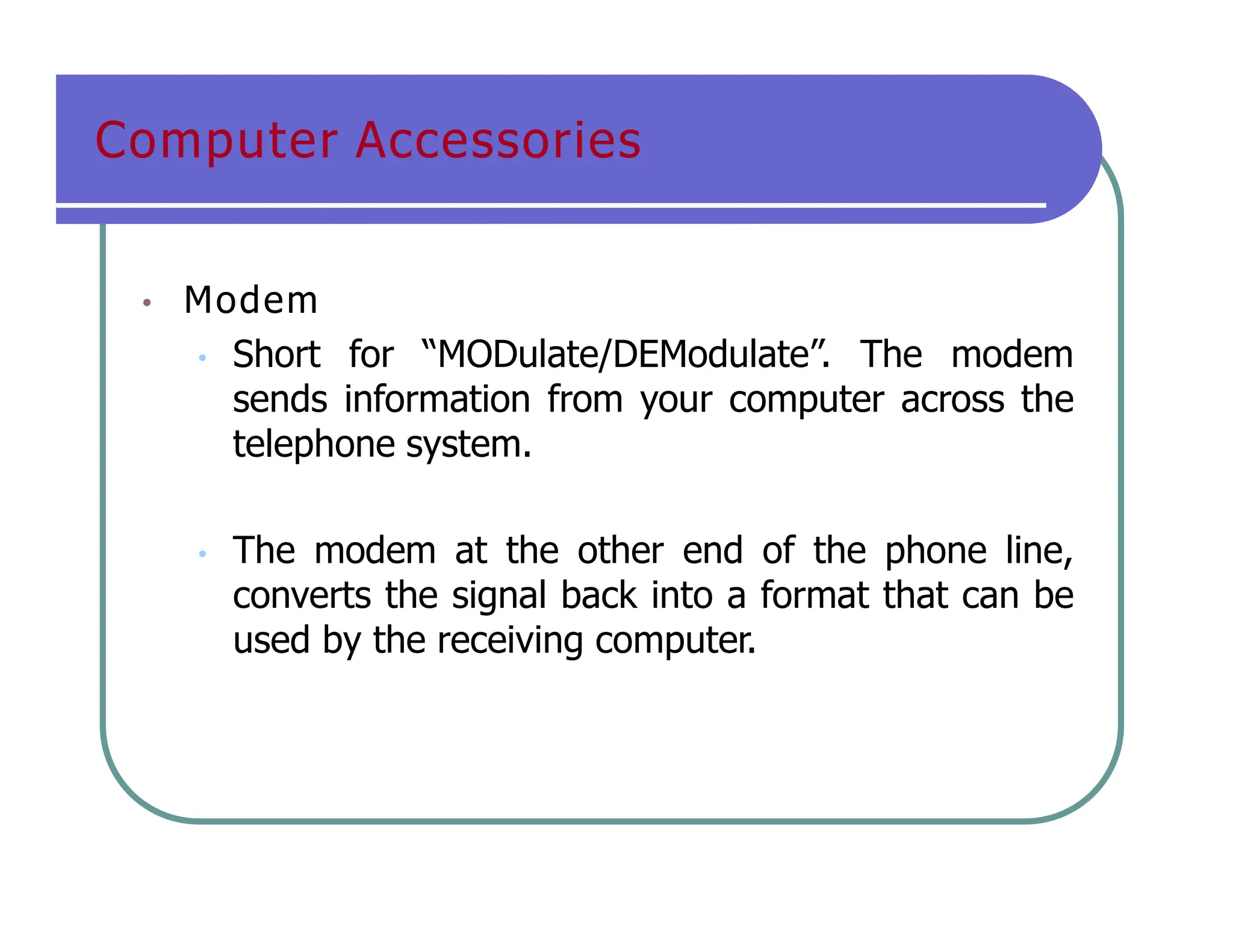 Computer Accessories
• Modem
• Short for “MODulate/DEModulate”. The modem
sends information from your computer across the
telephone system.
• The modem at the other end of the phone line,
converts the signal back into a format that can be
used by the receiving computer.
 