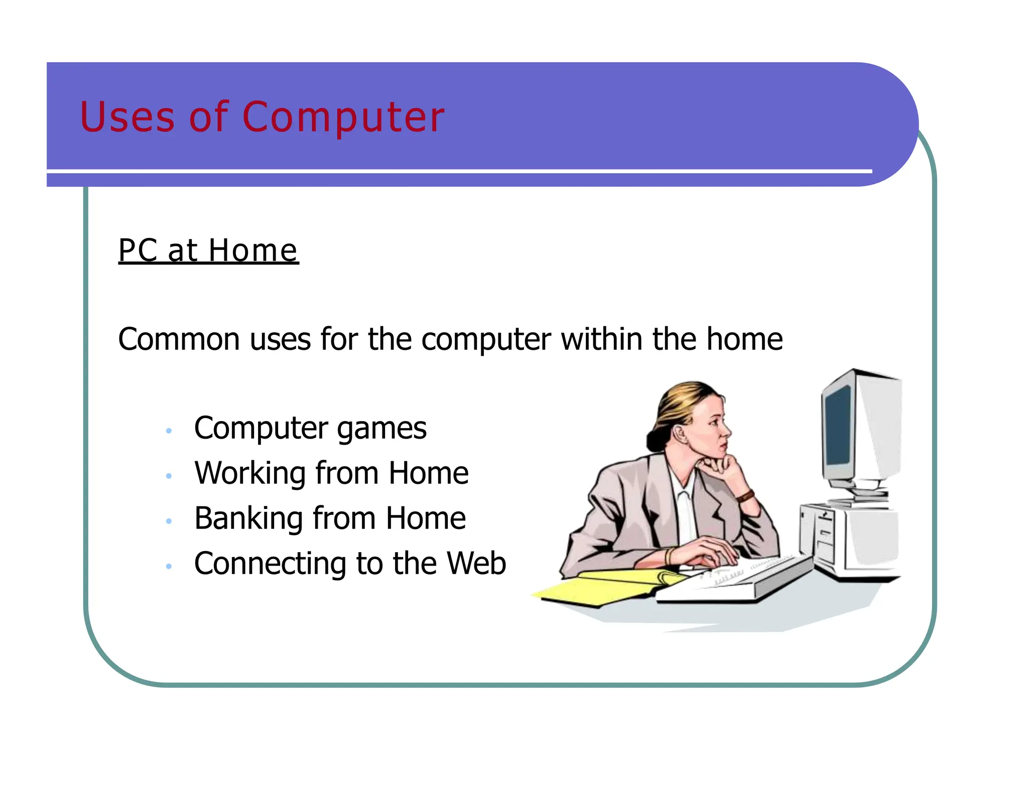 Uses of Computer
PC at Home
Common uses for the computer within the home
• Computer games
• Working from Home
• Banking from Home
• Connecting to the Web
 