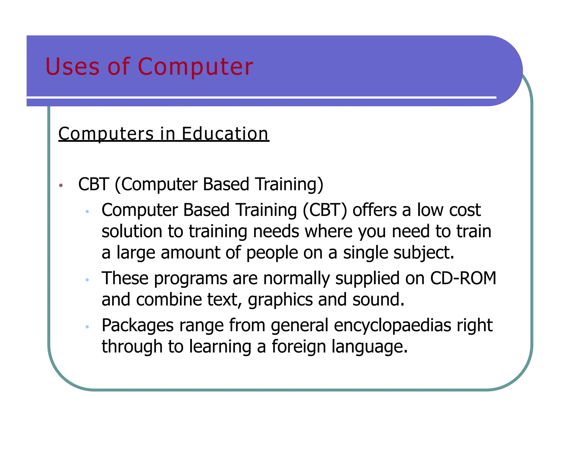 Uses of Computer
Computers in Education
• CBT (Computer Based Training)
• Computer Based Training (CBT) offers a low cost
solution to training needs where you need to train
a large amount of people on a single subject.
• These programs are normally supplied on CD-ROM
and combine text, graphics and sound.
• Packages range from general encyclopaedias right
through to learning a foreign language.
 