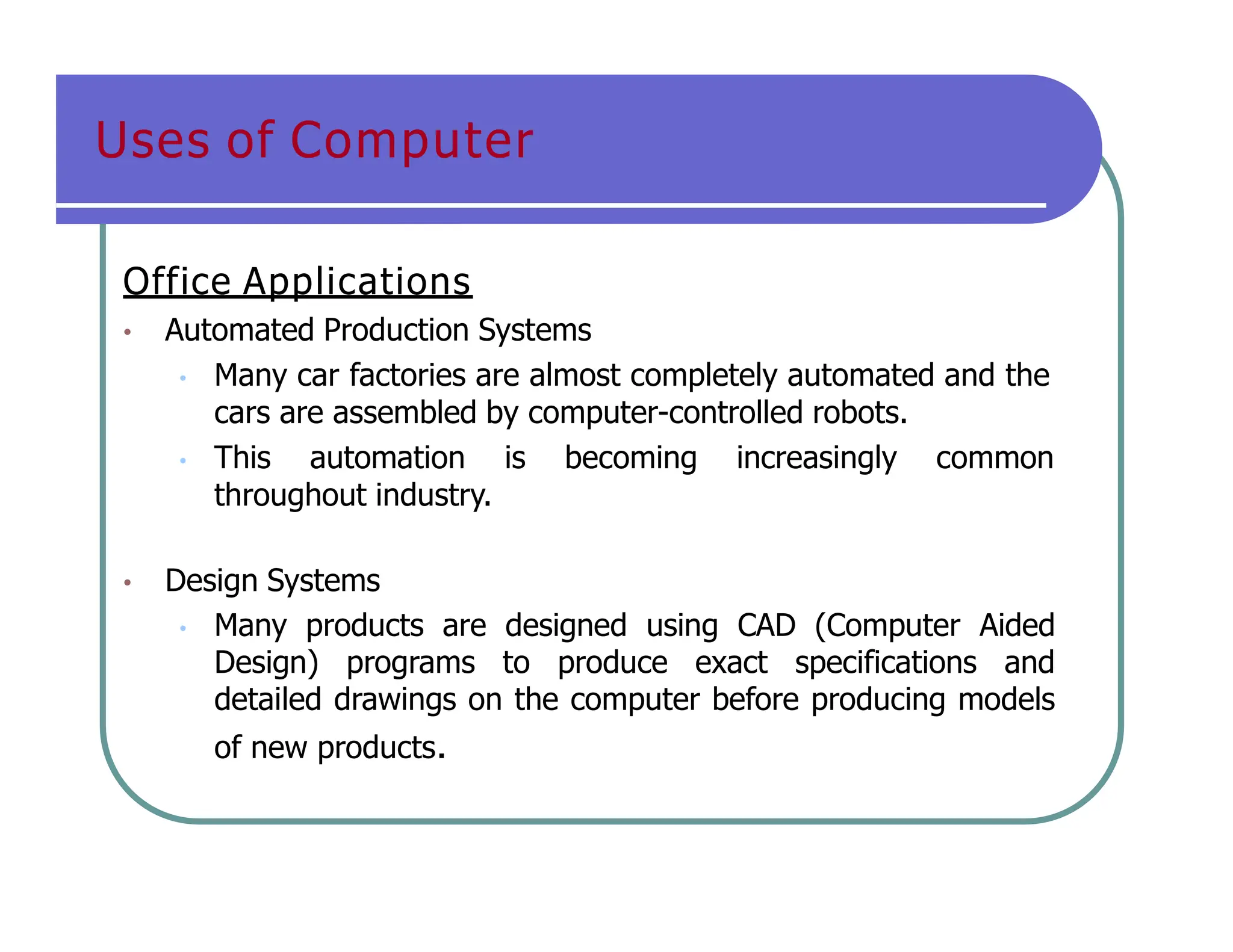 Uses of Computer
Office Applications
• Automated Production Systems
• Many car factories are almost completely automated and the
cars are assembled by computer-controlled robots.
• This automation is becoming increasingly common
throughout industry.
• Design Systems
• Many products are designed using CAD (Computer Aided
Design) programs to produce exact specifications and
detailed drawings on the computer before producing models
of new products.
 