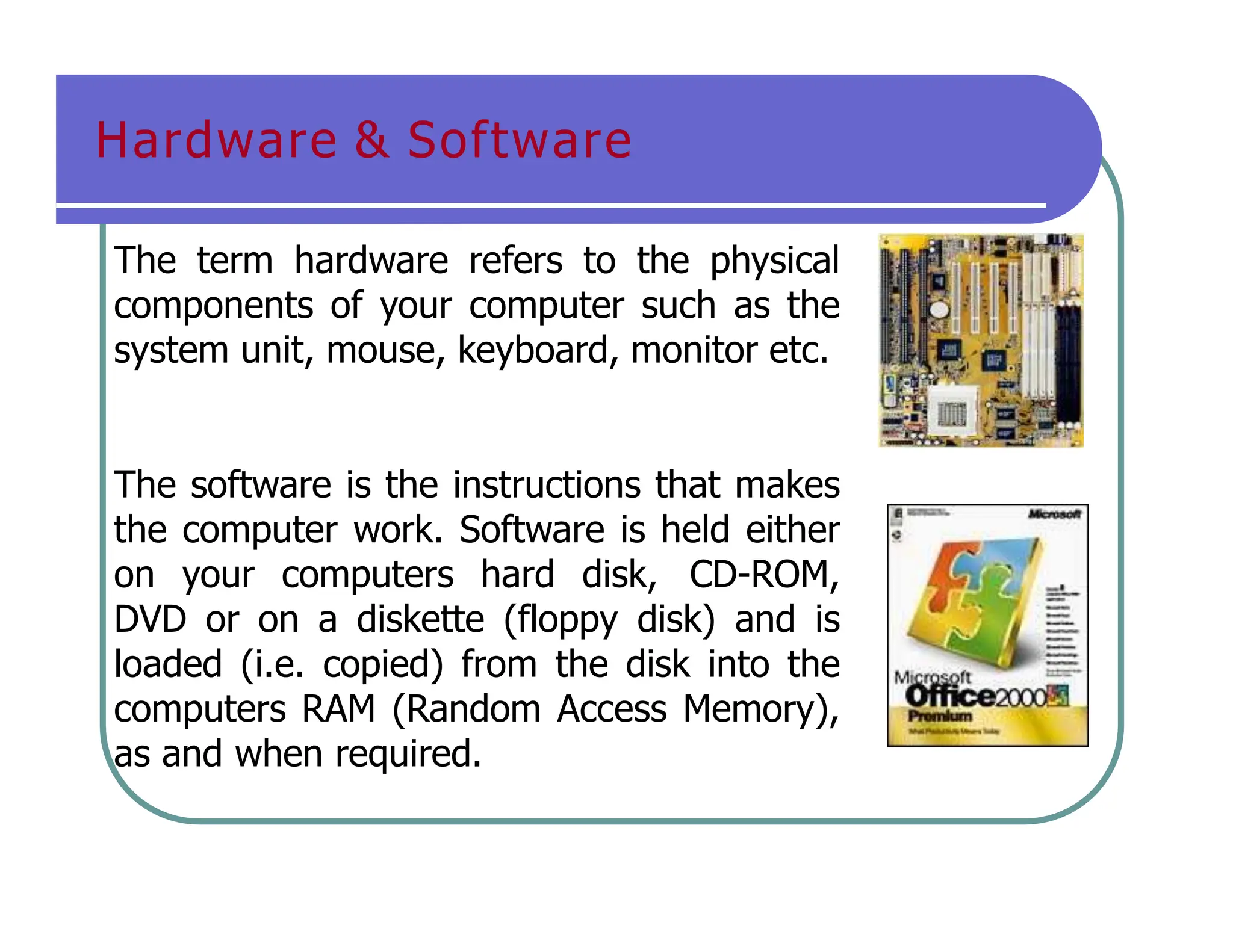 Hardware & Software
The term hardware refers to the physical
components of your computer such as the
system unit, mouse, keyboard, monitor etc.
The software is the instructions that makes
the computer work. Software is held either
on your computers hard disk, CD-ROM,
DVD or on a diskette (floppy disk) and is
loaded (i.e. copied) from the disk into the
computers RAM (Random Access Memory),
as and when required.
 