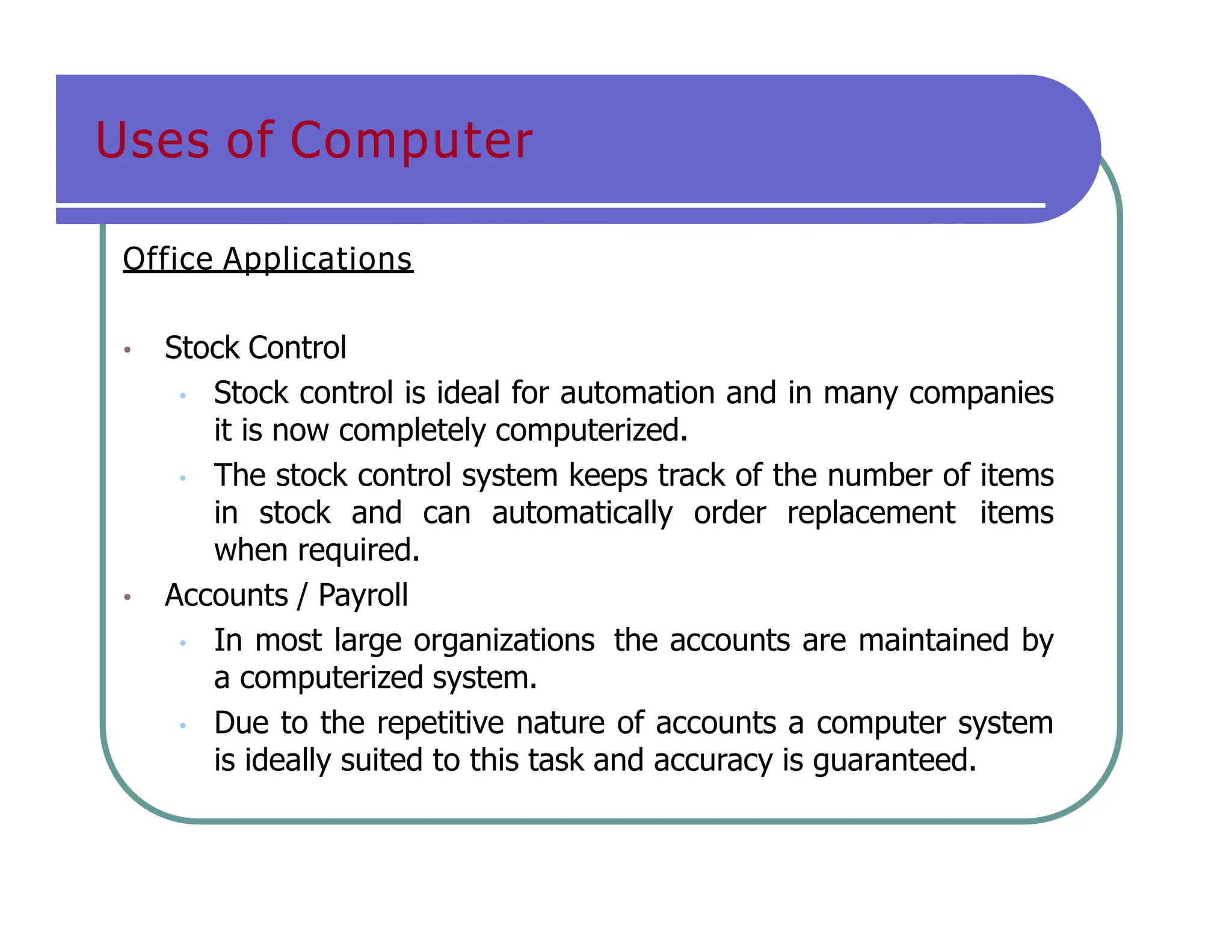 Uses of Computer
Office Applications
• Stock Control
• Stock control is ideal for automation and in many companies
it is now completely computerized.
• The stock control system keeps track of the number of items
in stock and can automatically order replacement items
when required.
• Accounts / Payroll
• In most large organizations the accounts are maintained by
a computerized system.
• Due to the repetitive nature of accounts a computer system
is ideally suited to this task and accuracy is guaranteed.
 