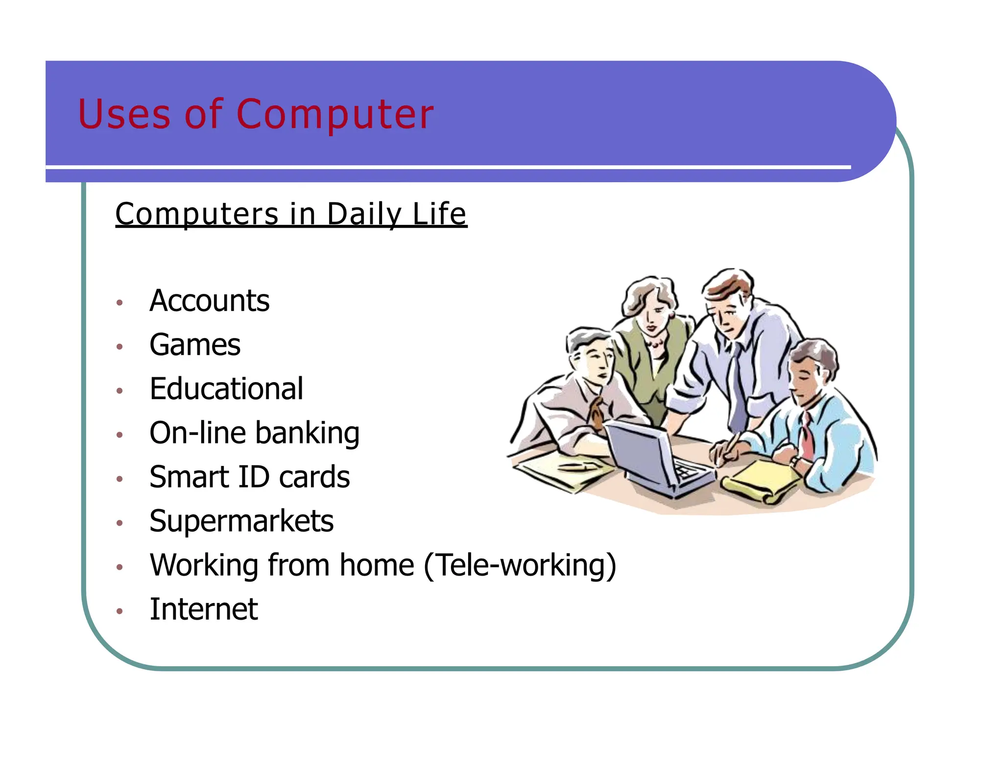 Uses of Computer
Computers in Daily Life
• Accounts
• Games
• Educational
• On-line banking
• Smart ID cards
• Supermarkets
• Working from home (Tele-working)
• Internet
 