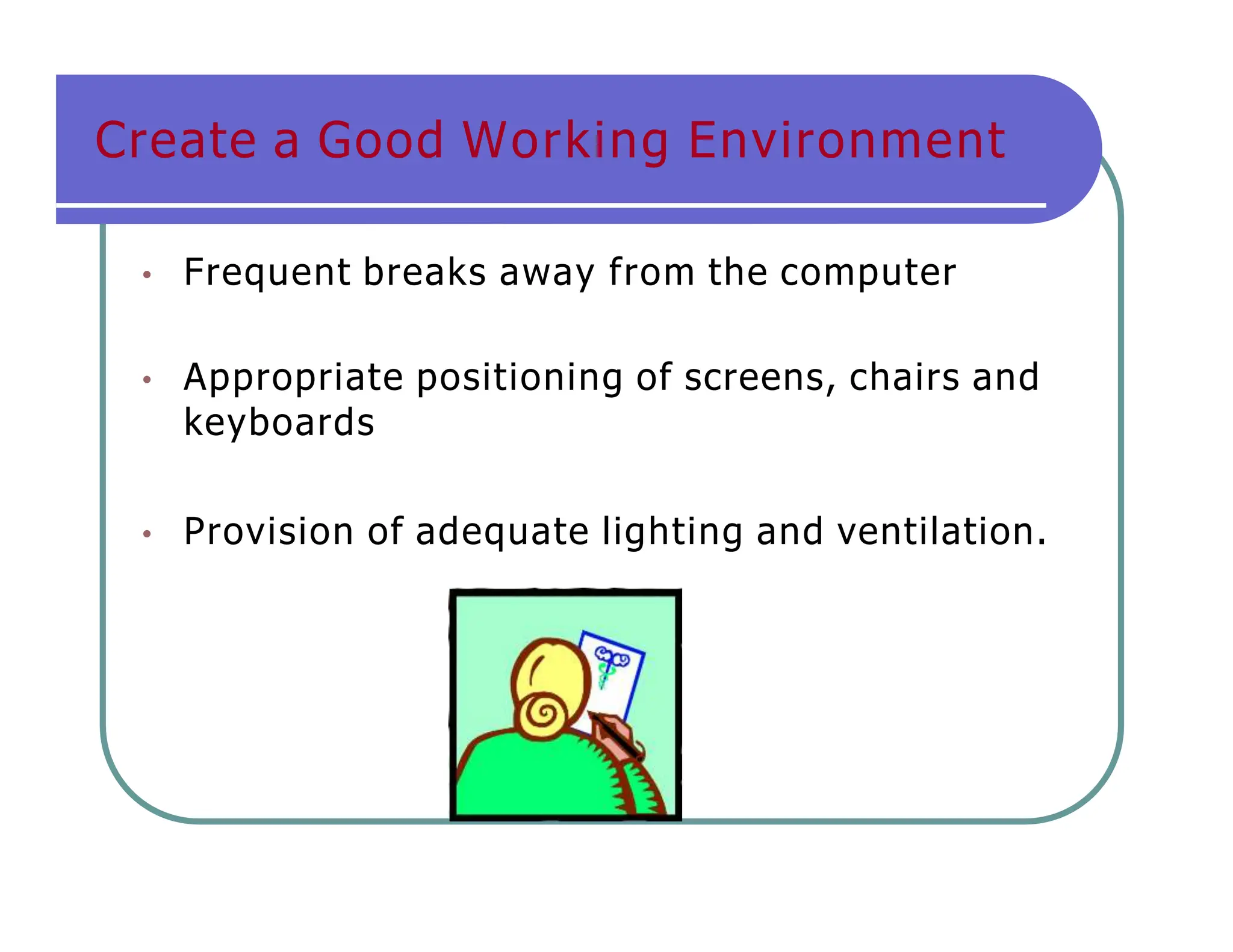 • Frequent breaks away from the computer
• Appropriate positioning of screens, chairs and
keyboards
• Provision of adequate lighting and ventilation.
Create a Good Working Environment
 