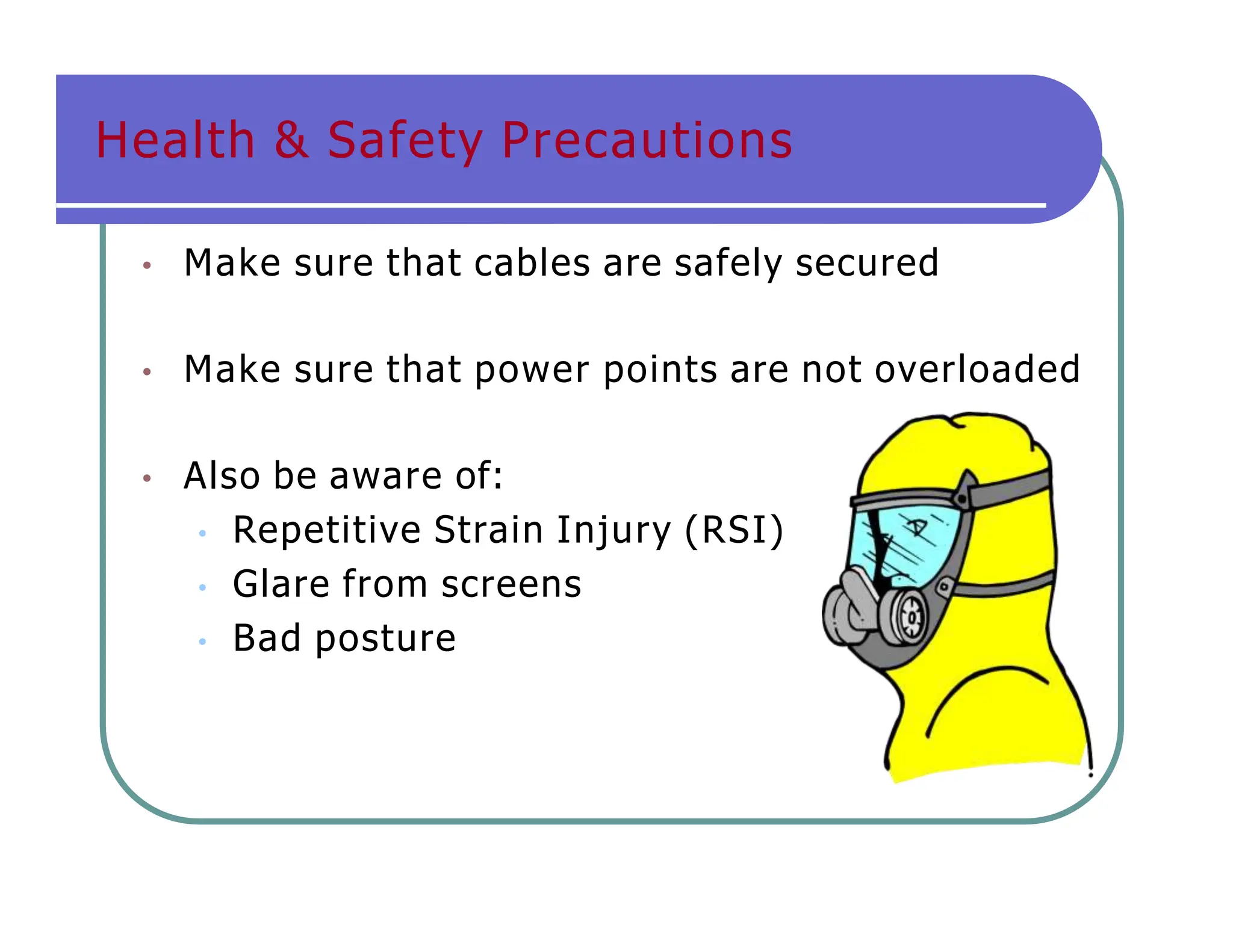 Health & Safety Precautions
• Make sure that cables are safely secured
• Make sure that power points are not overloaded
• Also be aware of:
• Repetitive Strain Injury (RSI)
• Glare from screens
• Bad posture
 