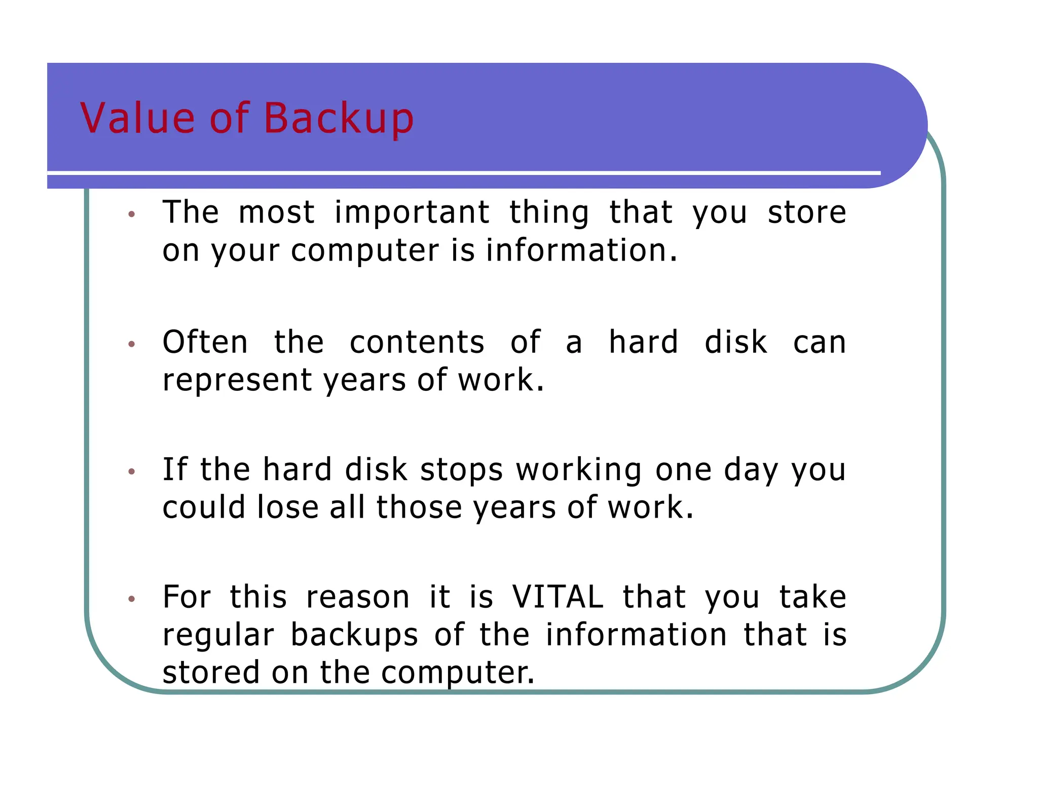 Value of Backup
• The most important thing that you store
on your computer is information.
• Often the contents of a hard disk can
represent years of work.
• If the hard disk stops working one day you
could lose all those years of work.
• For this reason it is VITAL that you take
regular backups of the information that is
stored on the computer.
 