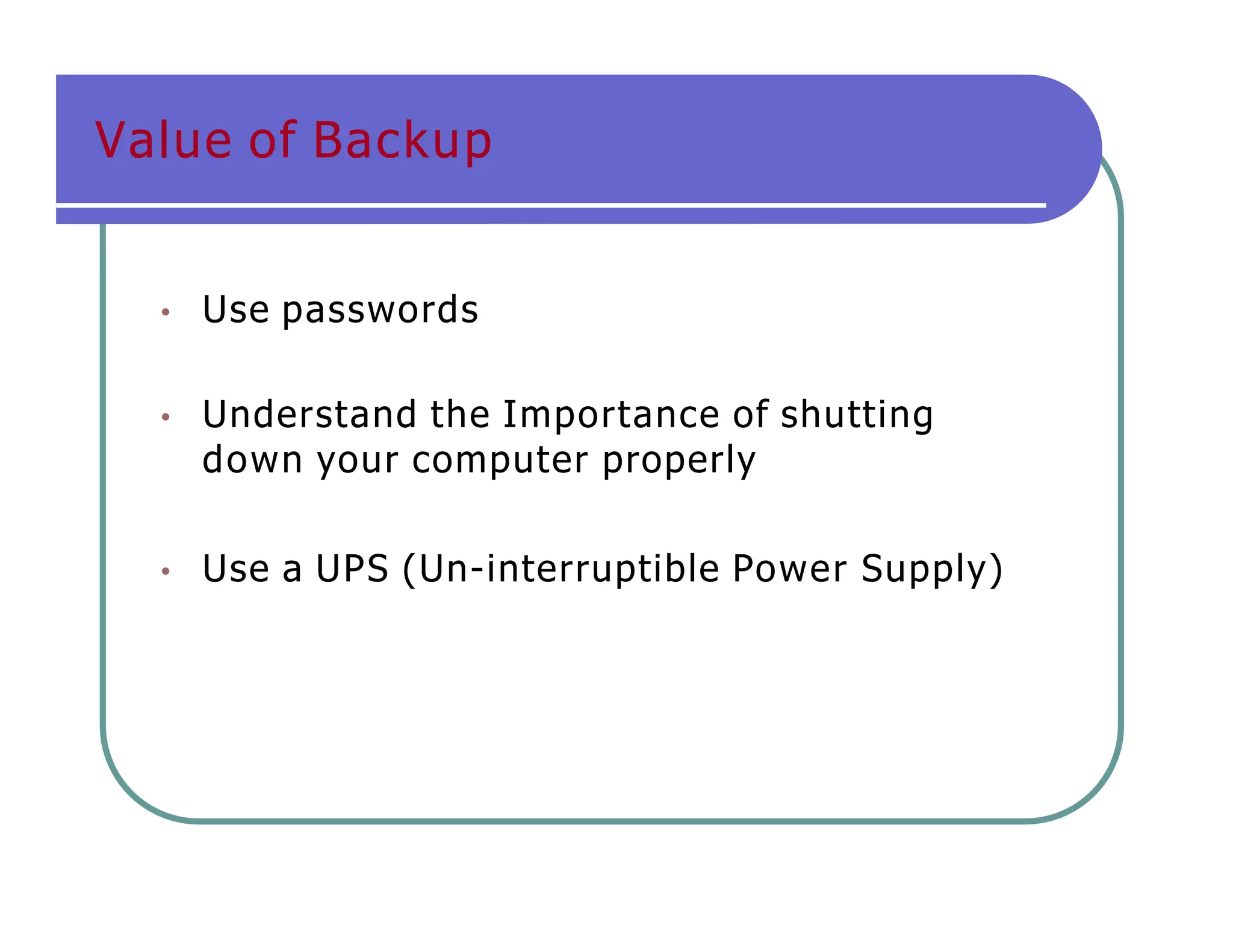 Value of Backup
• Use passwords
• Understand the Importance of shutting
down your computer properly
• Use a UPS (Un-interruptible Power Supply)
 