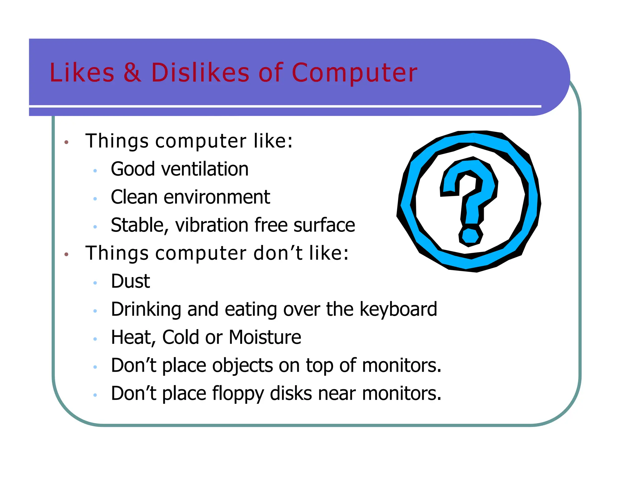 Likes & Dislikes of Computer
• Things computer like:
• Good ventilation
• Clean environment
• Stable, vibration free surface
• Things computer don’t like:
• Dust
• Drinking and eating over the keyboard
• Heat, Cold or Moisture
• Don’t place objects on top of monitors.
• Don’t place floppy disks near monitors.
 