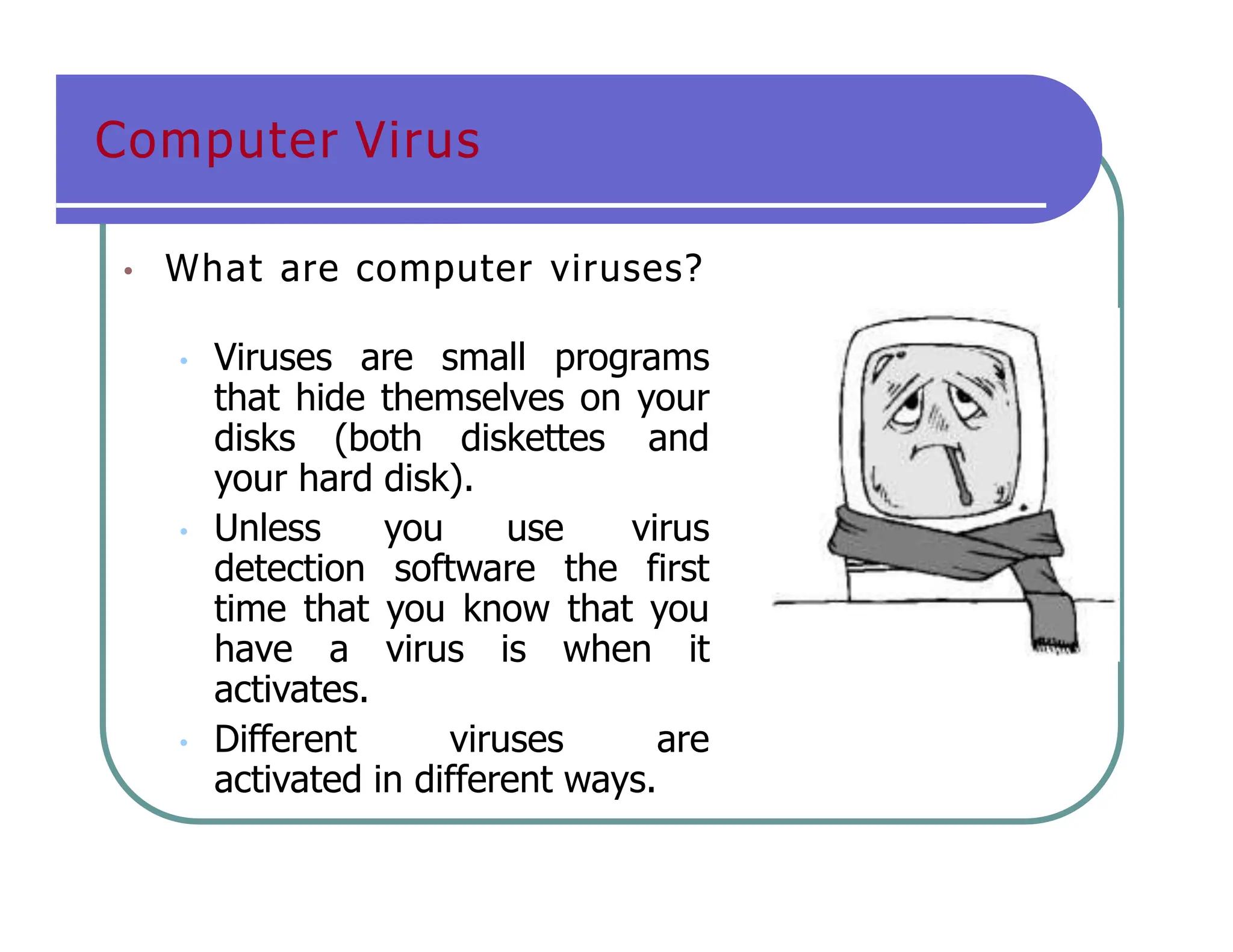 Computer Virus
• What are computer viruses?
• Viruses are small programs
that hide themselves on your
disks (both diskettes and
your hard disk).
• Unless you use virus
detection software the first
time that you know that you
have a virus is when it
activates.
• Different viruses are
activated in different ways.
 