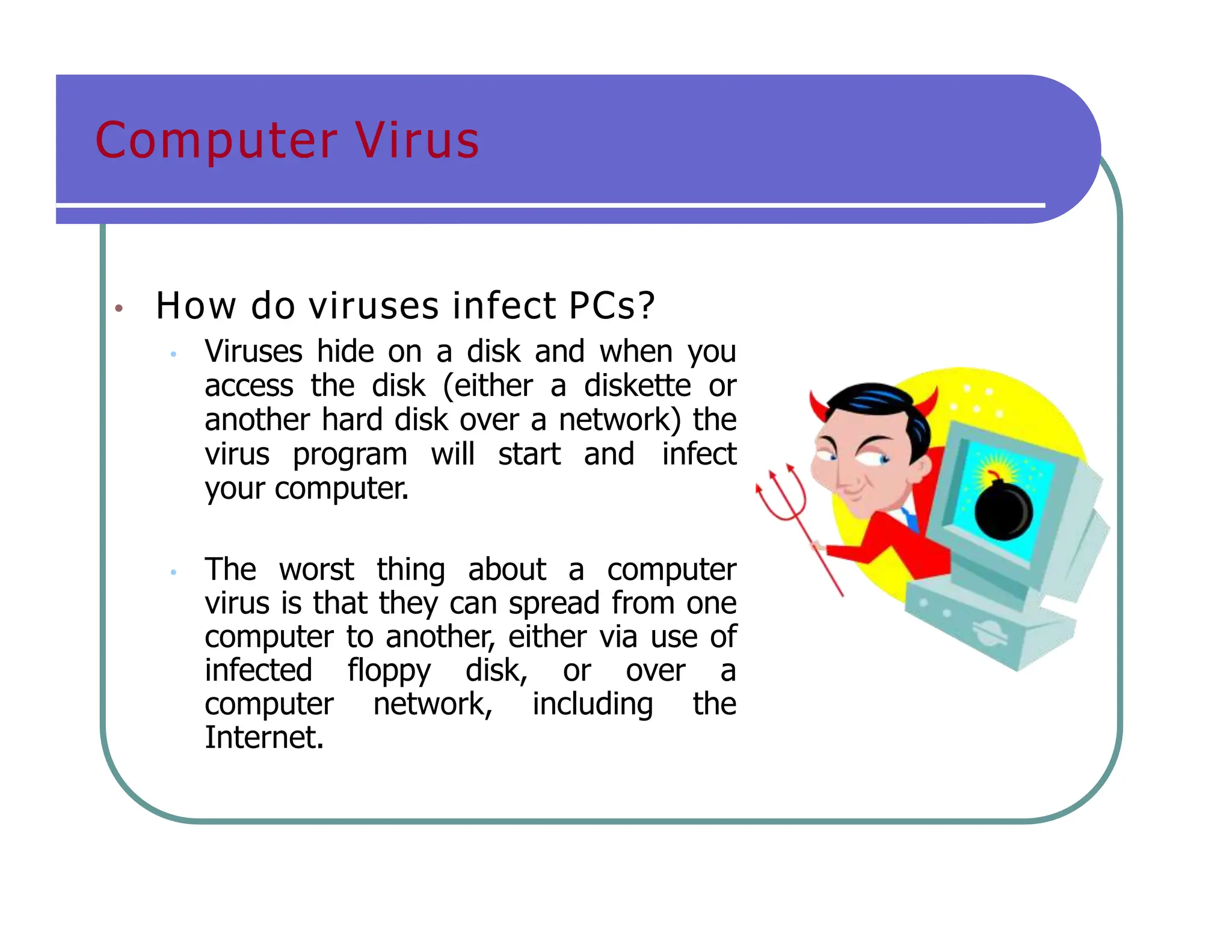 Computer Virus
• How do viruses infect PCs?
• Viruses hide on a disk and when you
access the disk (either a diskette or
another hard disk over a network) the
virus program will start and infect
your computer.
• The worst thing about a computer
virus is that they can spread from one
computer to another, either via use of
infected floppy disk, or over a
computer network, including the
Internet.
 