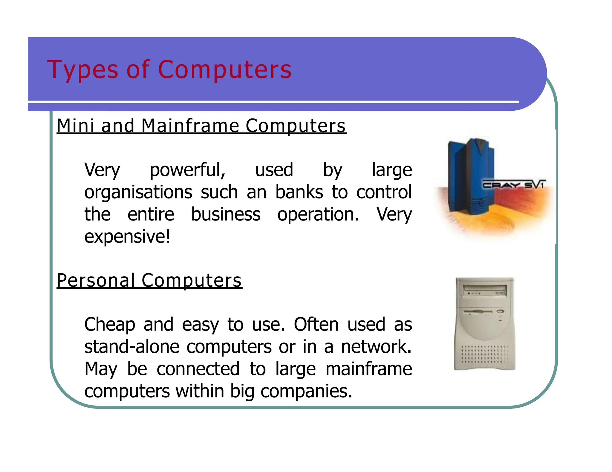 Types of Computers
Mini and Mainframe Computers
Very powerful, used by large
organisations such an banks to control
the entire business operation. Very
expensive!
Personal Computers
Cheap and easy to use. Often used as
stand-alone computers or in a network.
May be connected to large mainframe
computers within big companies.
 