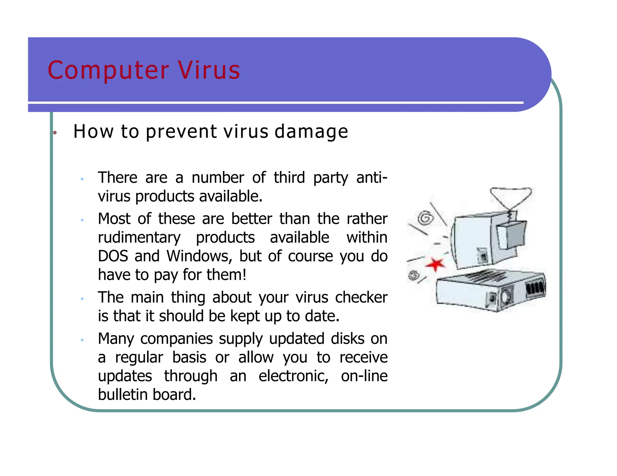 Computer Virus
• How to prevent virus damage
• There are a number of third party anti-
virus products available.
• Most of these are better than the rather
rudimentary products available within
DOS and Windows, but of course you do
have to pay for them!
• The main thing about your virus checker
is that it should be kept up to date.
• Many companies supply updated disks on
a regular basis or allow you to receive
updates through an electronic, on-line
bulletin board.
 