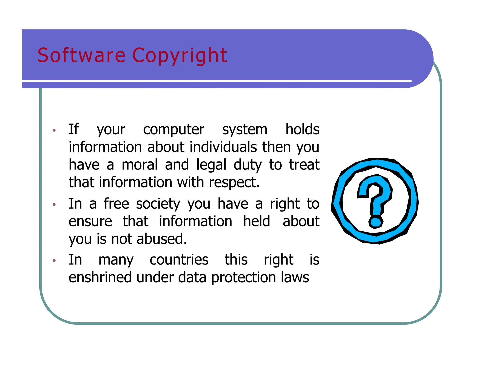 Software Copyright
• If your computer system holds
information about individuals then you
have a moral and legal duty to treat
that information with respect.
• In a free society you have a right to
ensure that information held about
you is not abused.
• In many countries this right is
enshrined under data protection laws
 
