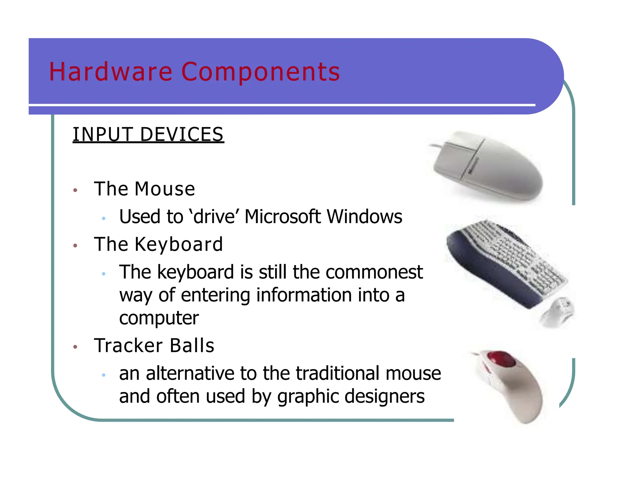 Hardware Components
INPUT DEVICES
• The Mouse
• Used to ‘drive’ Microsoft Windows
• The Keyboard
• The keyboard is still the commonest
way of entering information into a
computer
• Tracker Balls
• an alternative to the traditional mouse
and often used by graphic designers
 