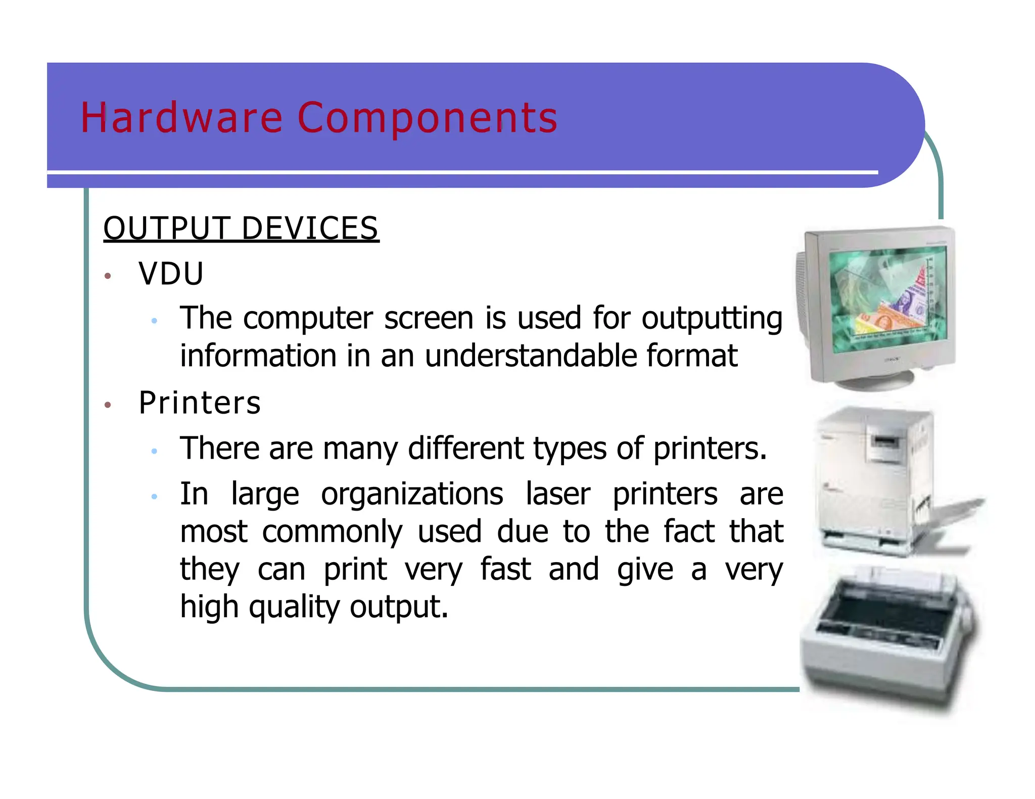 Hardware Components
OUTPUT DEVICES
• VDU
• The computer screen is used for outputting
information in an understandable format
• Printers
• There are many different types of printers.
• In large organizations laser printers are
most commonly used due to the fact that
they can print very fast and give a very
high quality output.
 
