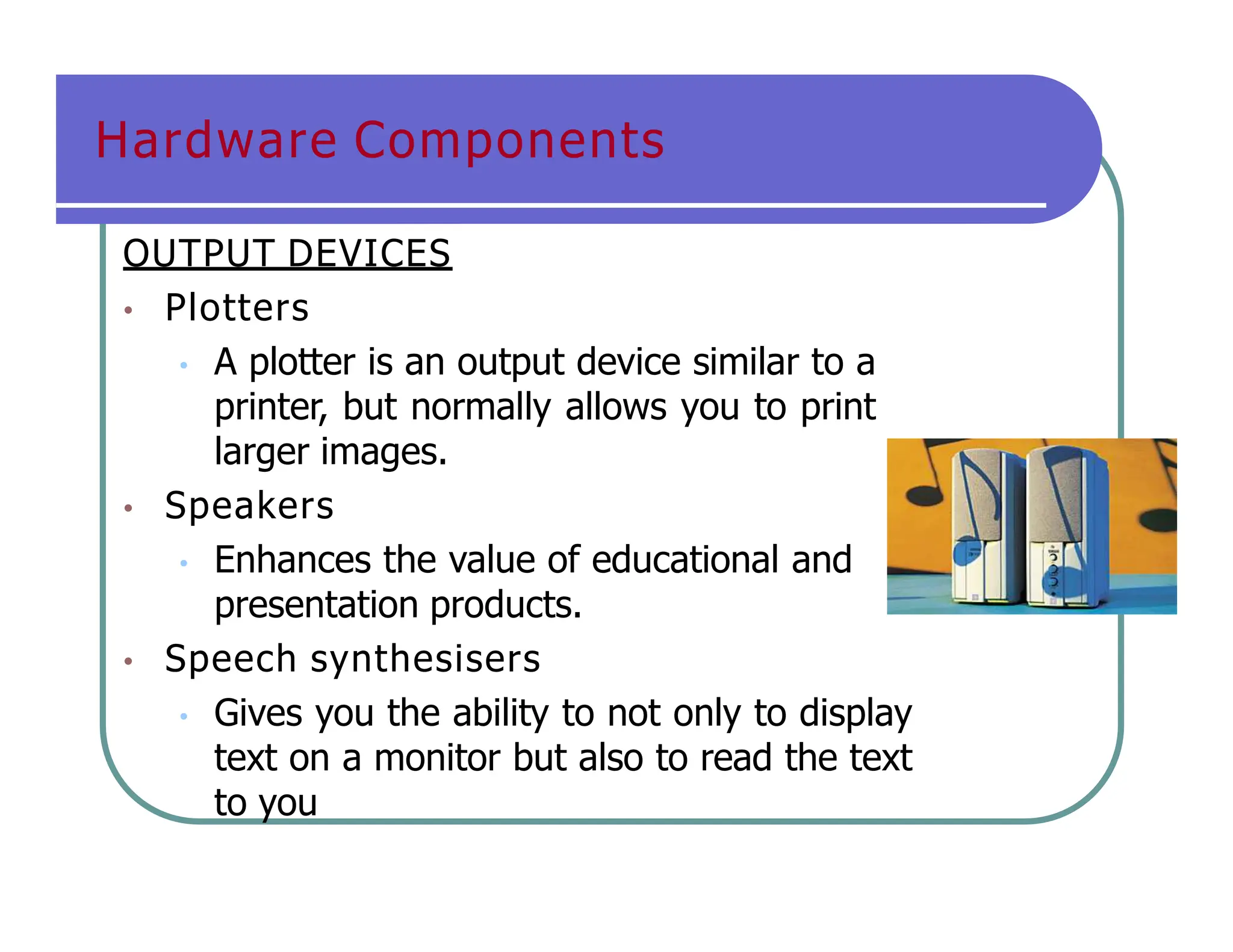 Hardware Components
OUTPUT DEVICES
• Plotters
• A plotter is an output device similar to a
printer, but normally allows you to print
larger images.
• Speakers
• Enhances the value of educational and
presentation products.
• Speech synthesisers
• Gives you the ability to not only to display
text on a monitor but also to read the text
to you
 