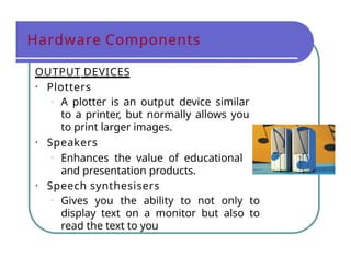 Hardware Components
OUTPUT DEVICES
• Plotters
• A plotter is an output device similar
to a printer, but normally allows you
to print larger images.
• Speakers
• Enhances the value of educational
and presentation products.
• Speech synthesisers
• Gives you the ability to not only to
display text on a monitor but also to
read the text to you
 