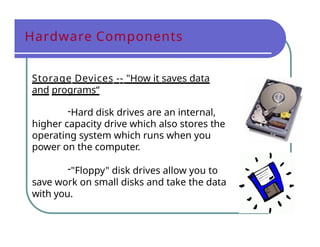 Hardware Components
Storage Devices -- "How it saves data
and programs“
-Hard disk drives are an internal,
higher capacity drive which also stores the
operating system which runs when you
power on the computer.
-"Floppy" disk drives allow you to
save work on small disks and take the data
with you.
 