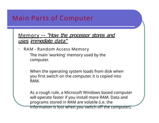 Main Parts of Computer
Memory -- "How the processor stores and
uses immediate data“
• RAM - Random Access Memory
• The main 'working' memory used by the
computer.
• When the operating system loads from disk when
you first switch on the computer, it is copied into
RAM.
• As a rough rule, a Microsoft Windows based computer
will operate faster if you install more RAM. Data and
programs stored in RAM are volatile (i.e. the
information is lost when you switch off the computer).
 
