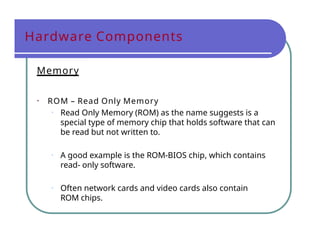 Hardware Components
Memory
• ROM – Read Only Memory
• Read Only Memory (ROM) as the name suggests is a
special type of memory chip that holds software that can
be read but not written to.
• A good example is the ROM-BIOS chip, which contains
read- only software.
• Often network cards and video cards also contain
ROM chips.
 