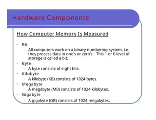Hardware Components
How Computer Memory Is Measured
• Bit
• All computers work on a binary numbering system, i.e.
they process data in one's or zero's. This 1 or 0 level of
storage is called a bit.
• Byte
• A byte consists of eight bits.
• Kilobyte
• A kilobyte (KB) consists of 1024 bytes.
• Megabyte
• A megabyte (MB) consists of 1024 kilobytes.
• Gigabyte
• A gigabyte (GB) consists of 1024 megabytes.
 