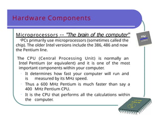 Hardware Components
Microprocessors -- "The brain of the computer“
-PCs primarily use microprocessors (sometimes called the
chip). The older Intel versions include the 386, 486 and now
the Pentium line.
The CPU (Central Processing Unit) is normally an
Intel Pentium (or equivalent) and it is one of the most
important components within your computer.
• It determines how fast your computer will run and
is measured by its MHz speed.
• Thus a 600 MHz Pentium is much faster than say a
400 MHz Pentium CPU.
• It is the CPU that performs all the calculations within
the computer.
 