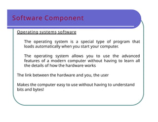 Software Component
Operating systems software
The operating system is a special type of program that
loads automatically when you start your computer.
The operating system allows you to use the advanced
features of a modern computer without having to learn all
the details of how the hardware works
The link between the hardware and you, the user
Makes the computer easy to use without having to understand
bits and bytes!
 
