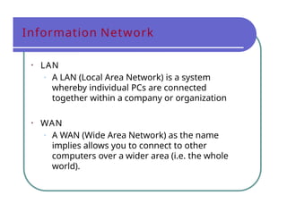 Information Network
• LAN
• A LAN (Local Area Network) is a system
whereby individual PCs are connected
together within a company or organization
• WAN
• A WAN (Wide Area Network) as the name
implies allows you to connect to other
computers over a wider area (i.e. the whole
world).
 