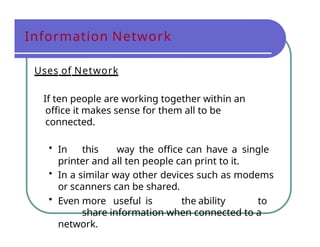 Information Network
Uses of Network
If ten people are working together within an
office it makes sense for them all to be
connected.
• In this way the office can have a single
printer and all ten people can print to it.
• In a similar way other devices such as modems
or scanners can be shared.
• Even more useful is the ability to
share information when connected to a
network.
 