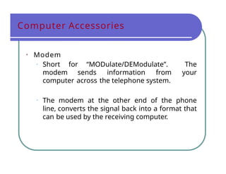 Computer Accessories
• Modem
• Short for “MODulate/DEModulate”. The
modem sends information from your
computer across the telephone system.
• The modem at the other end of the phone
line, converts the signal back into a format that
can be used by the receiving computer.
 