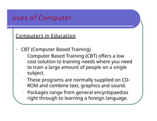 Uses of Computer
Computers in Education
• CBT (Computer Based Training)
• Computer Based Training (CBT) offers a low
cost solution to training needs where you need
to train a large amount of people on a single
subject.
• These programs are normally supplied on CD-
ROM and combine text, graphics and sound.
• Packages range from general encyclopaedias
right through to learning a foreign language.
 