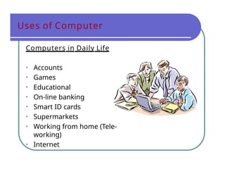 Uses of Computer
Computers in Daily Life
• Accounts
• Games
• Educational
• On-line banking
• Smart ID cards
• Supermarkets
• Working from home (Tele-
working)
• Internet
 