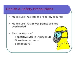 Health & Safety Precautions
• Make sure that cables are safely secured
• Make sure that power points are not
overloaded
• Also be aware of:
• Repetitive Strain Injury (RSI)
• Glare from screens
• Bad posture
 