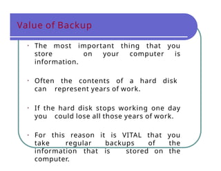 Value of Backup
• The most important thing that you
store on your computer is
information.
• Often the contents of a hard disk
can represent years of work.
• If the hard disk stops working one day
you could lose all those years of work.
• For this reason it is VITAL that you
take regular backups of the
information that is stored on the
computer.
 