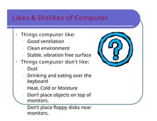 Likes & Dislikes of Computer
• Things computer like:
• Good ventilation
• Clean environment
• Stable, vibration free surface
• Things computer don’t like:
• Dust
• Drinking and eating over the
keyboard
• Heat, Cold or Moisture
• Don’t place objects on top of
monitors.
• Don’t place floppy disks near
monitors.
 